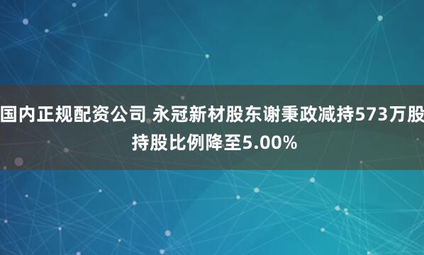 国内正规配资公司 永冠新材股东谢秉政减持573万股 持股比例降至5.00%