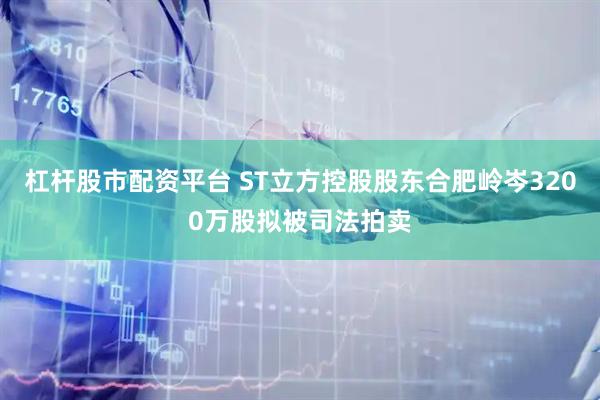 杠杆股市配资平台 ST立方控股股东合肥岭岑3200万股拟被司法拍卖