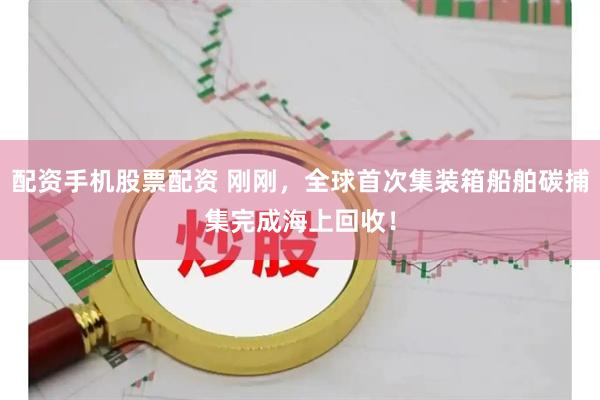 配资手机股票配资 刚刚，全球首次集装箱船舶碳捕集完成海上回收！