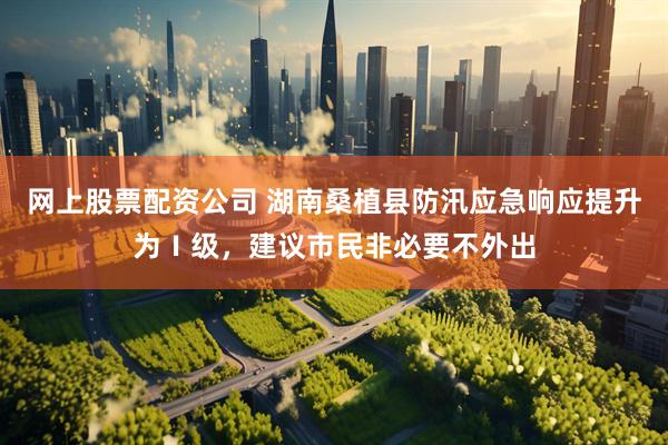 网上股票配资公司 湖南桑植县防汛应急响应提升为Ⅰ级，建议市民非必要不外出