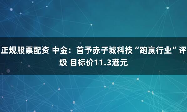 正规股票配资 中金：首予赤子城科技“跑赢行业”评级 目标价11.3港元