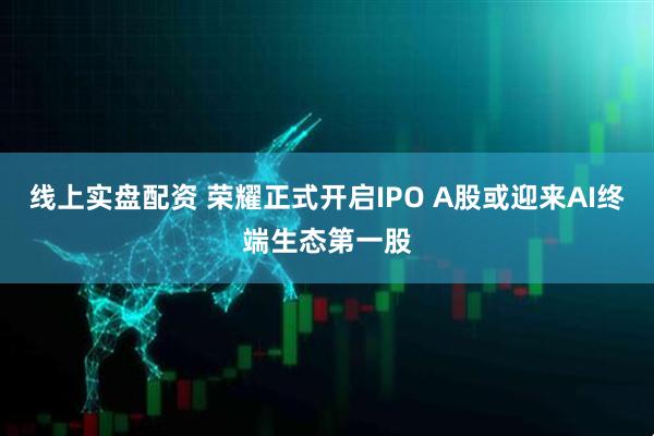 线上实盘配资 荣耀正式开启IPO A股或迎来AI终端生态第一股