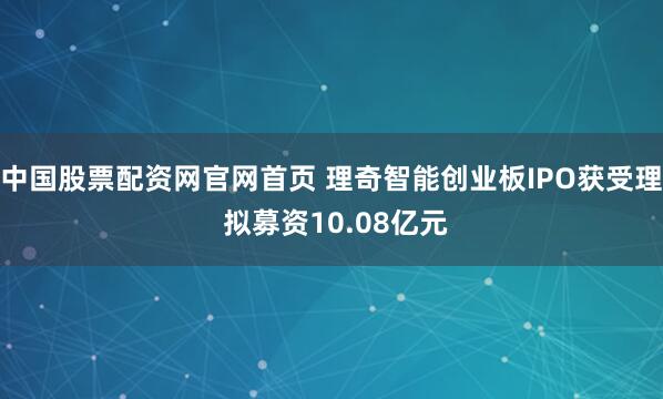 中国股票配资网官网首页 理奇智能创业板IPO获受理 拟募资10.08亿元