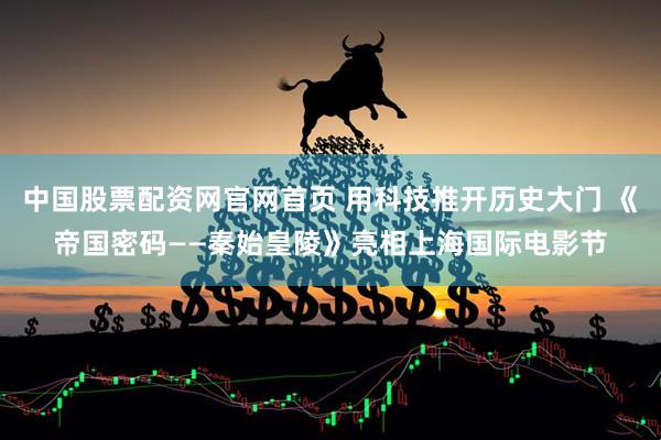 中国股票配资网官网首页 用科技推开历史大门 《帝国密码——秦始皇陵》亮相上海国际电影节