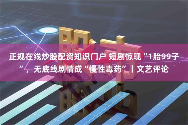 正规在线炒股配资知识门户 短剧惊现“1胎99子”，无底线剧情成“慢性毒药”丨文艺评论
