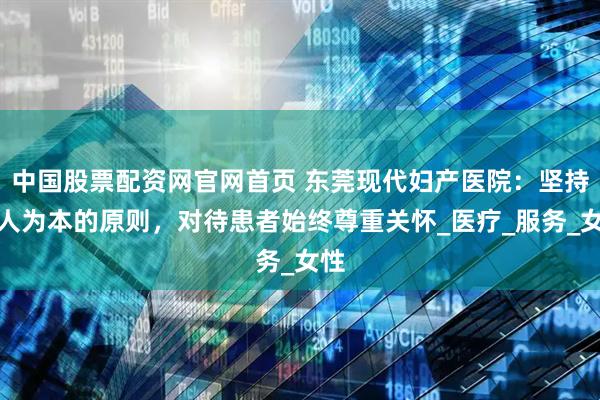 中国股票配资网官网首页 东莞现代妇产医院：坚持以人为本的原则，对待患者始终尊重关怀_医疗_服务_女性