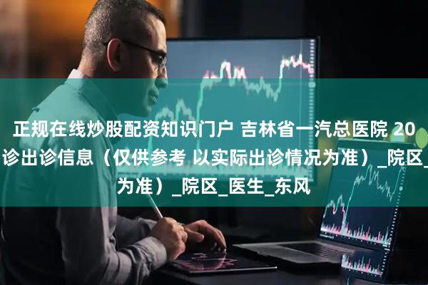 正规在线炒股配资知识门户 吉林省一汽总医院 2025年7月门诊出诊信息（仅供参考 以实际出诊情况为准）_院区_医生_东风