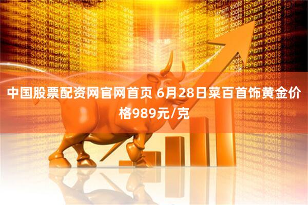 中国股票配资网官网首页 6月28日菜百首饰黄金价格989元/克