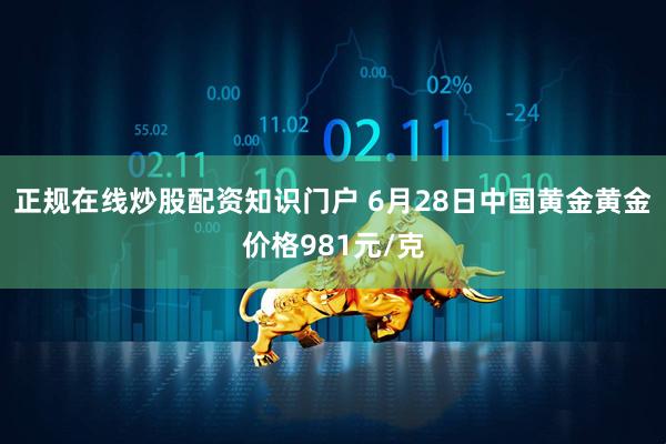 正规在线炒股配资知识门户 6月28日中国黄金黄金价格981元/克