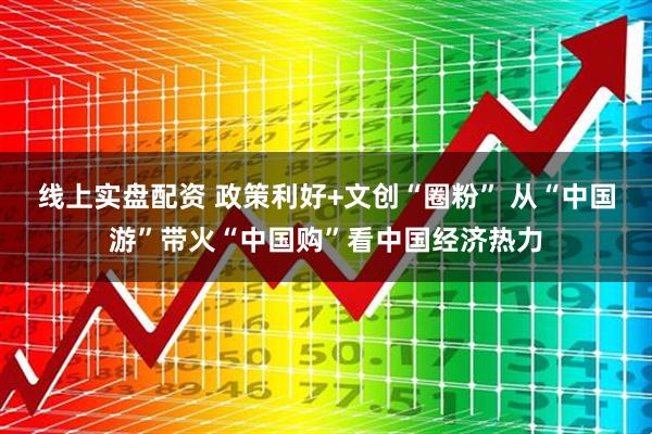 线上实盘配资 政策利好+文创“圈粉” 从“中国游”带火“中国购”看中国经济热力