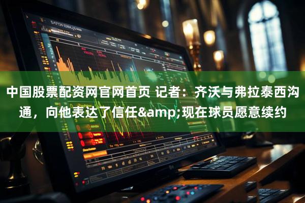 中国股票配资网官网首页 记者：齐沃与弗拉泰西沟通，向他表达了信任&现在球员愿意续约