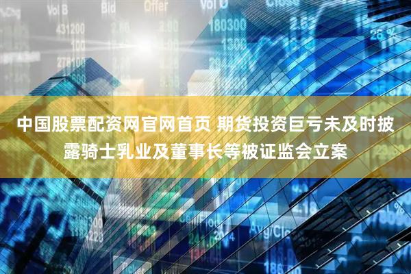 中国股票配资网官网首页 期货投资巨亏未及时披露骑士乳业及董事长等被证监会立案