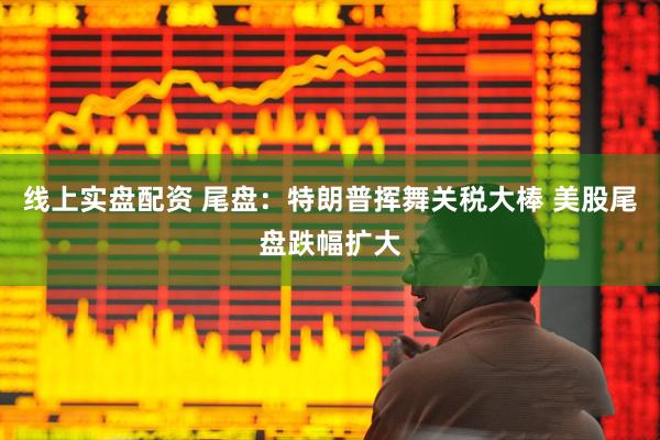 线上实盘配资 尾盘：特朗普挥舞关税大棒 美股尾盘跌幅扩大