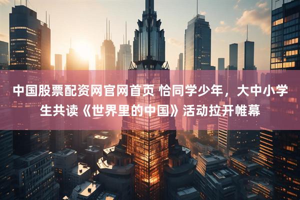 中国股票配资网官网首页 恰同学少年，大中小学生共读《世界里的中国》活动拉开帷幕