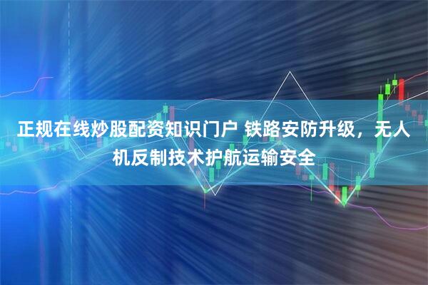 正规在线炒股配资知识门户 铁路安防升级,无人机反制技术护航运输安全