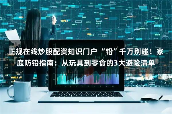 正规在线炒股配资知识门户 “铅”千万别碰！家庭防铅指南：从玩具到零食的3大避险清单