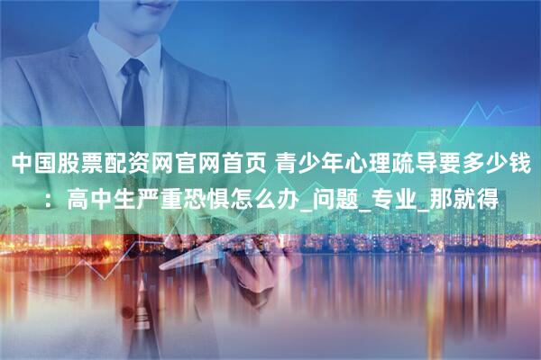 中国股票配资网官网首页 青少年心理疏导要多少钱：高中生严重恐惧怎么办_问题_专业_那就得