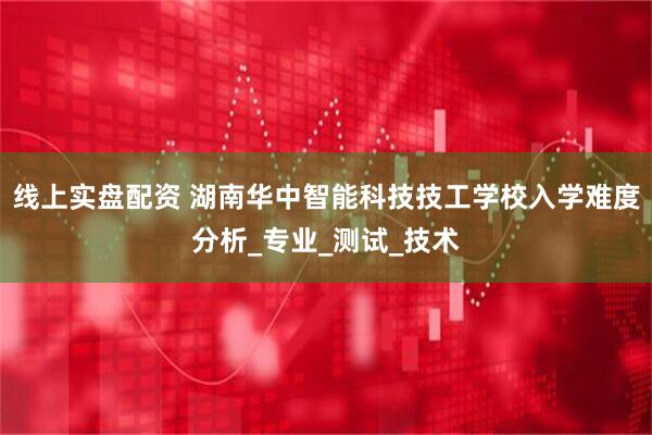 线上实盘配资 湖南华中智能科技技工学校入学难度分析_专业_测试_技术
