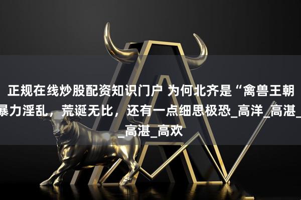 正规在线炒股配资知识门户 为何北齐是“禽兽王朝”：暴力淫乱，荒诞无比，还有一点细思极恐_高洋_高湛_高欢