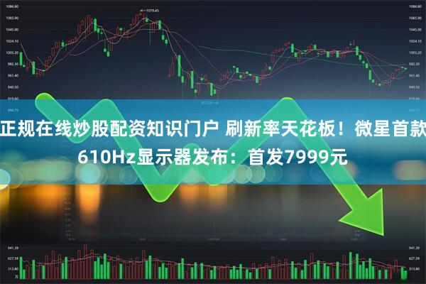 正规在线炒股配资知识门户 刷新率天花板！微星首款610Hz显示器发布：首发7999元