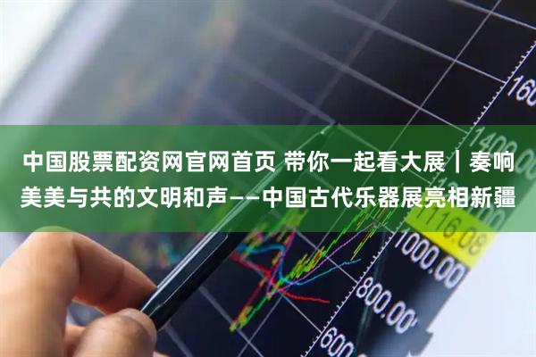 中国股票配资网官网首页 带你一起看大展｜奏响美美与共的文明和声——中国古代乐器展亮相新疆