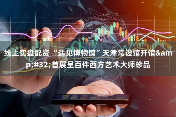 线上实盘配资 “遇见博物馆”天津常设馆开馆 首展呈百件西方艺术大师珍品