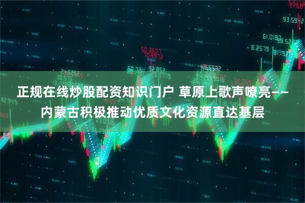 正规在线炒股配资知识门户 草原上歌声嘹亮——内蒙古积极推动优质文化资源直达基层