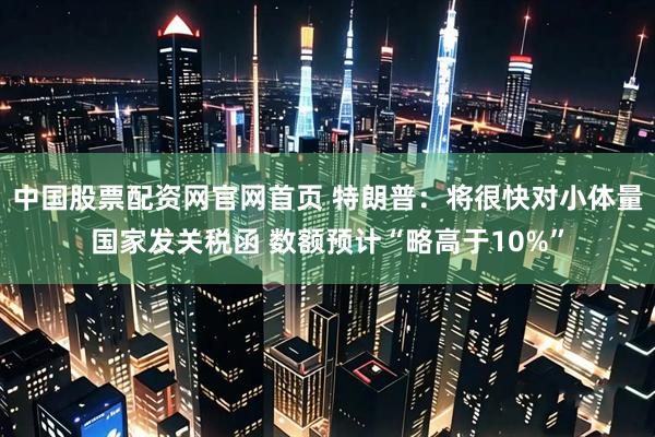 中国股票配资网官网首页 特朗普：将很快对小体量国家发关税函 数额预计“略高于10%”