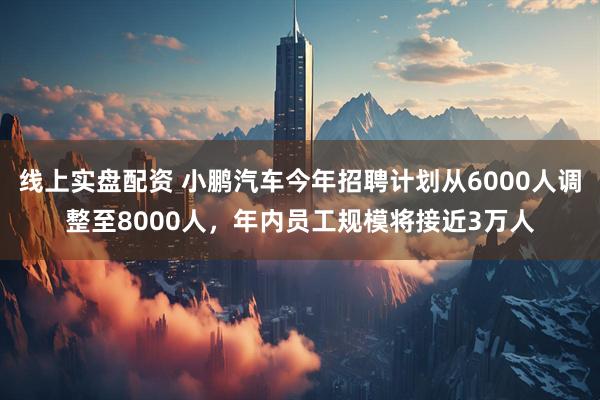 线上实盘配资 小鹏汽车今年招聘计划从6000人调整至8000人，年内员工规模将接近3万人
