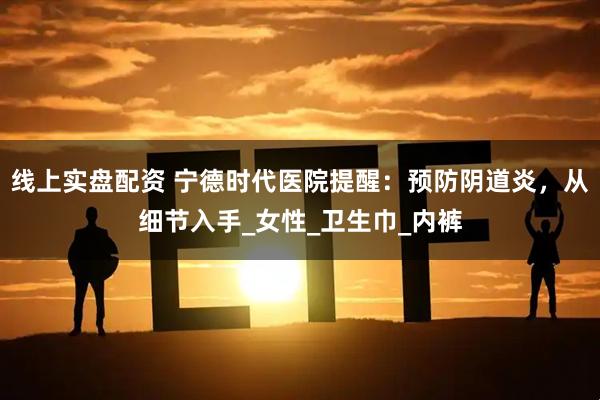 线上实盘配资 宁德时代医院提醒：预防阴道炎，从细节入手_女性_卫生巾_内裤