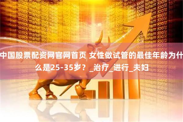 中国股票配资网官网首页 女性做试管的最佳年龄为什么是25-35岁？_治疗_进行_夫妇