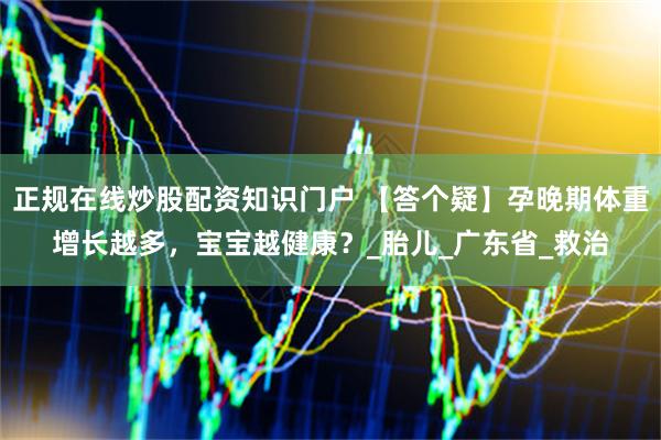 正规在线炒股配资知识门户 【答个疑】孕晚期体重增长越多，宝宝越健康？_胎儿_广东省_救治
