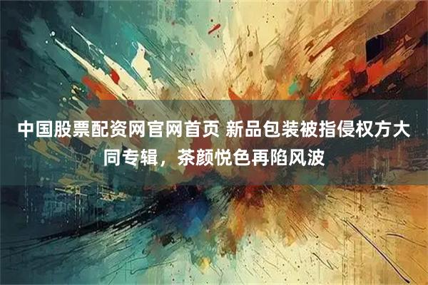 中国股票配资网官网首页 新品包装被指侵权方大同专辑，茶颜悦色再陷风波