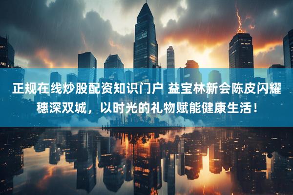 正规在线炒股配资知识门户 益宝林新会陈皮闪耀穗深双城，以时光的礼物赋能健康生活！