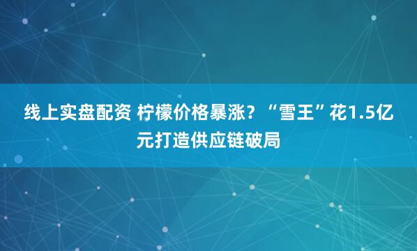 线上实盘配资 柠檬价格暴涨？“雪王”花1.5亿元打造供应链破局