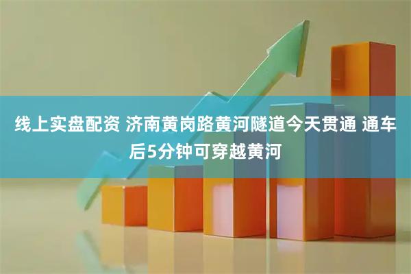 线上实盘配资 济南黄岗路黄河隧道今天贯通 通车后5分钟可穿越黄河