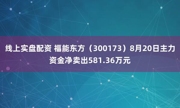 线上实盘配资 福能东方（300173）8月20日主力资金净卖出581.36万元