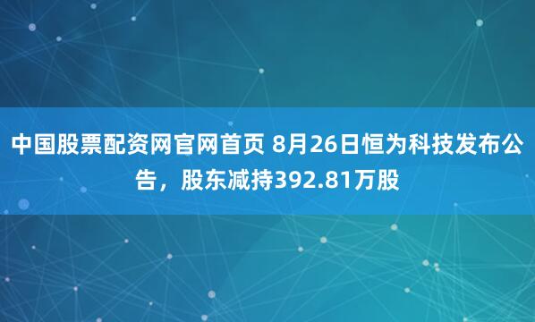 中国股票配资网官网首页 8月26日恒为科技发布公告，股东减持392.81万股