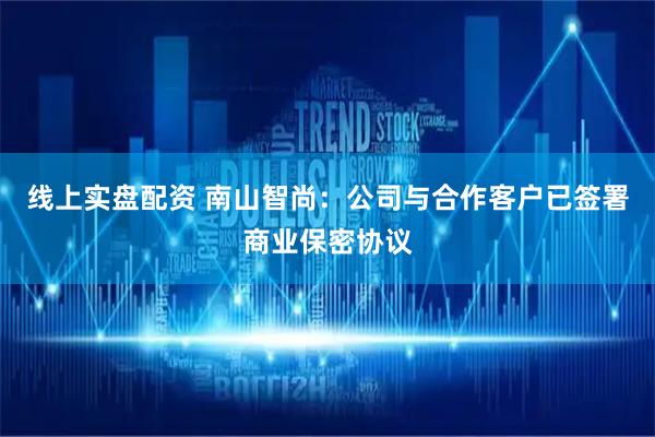 线上实盘配资 南山智尚：公司与合作客户已签署商业保密协议