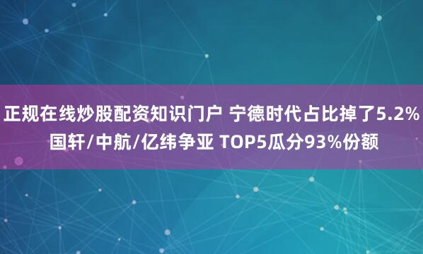 正规在线炒股配资知识门户 宁德时代占比掉了5.2% 国轩/中航/亿纬争亚 TOP5瓜分93%份额