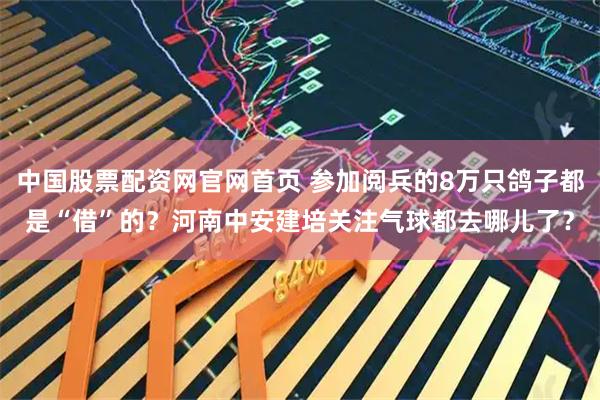 中国股票配资网官网首页 参加阅兵的8万只鸽子都是“借”的?河南中安建培关注气球都去哪儿了?