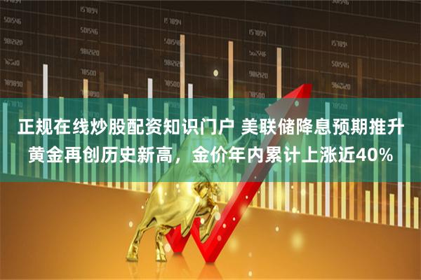 正规在线炒股配资知识门户 美联储降息预期推升黄金再创历史新高，金价年内累计上涨近40%