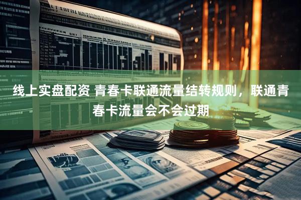 线上实盘配资 青春卡联通流量结转规则，联通青春卡流量会不会过期