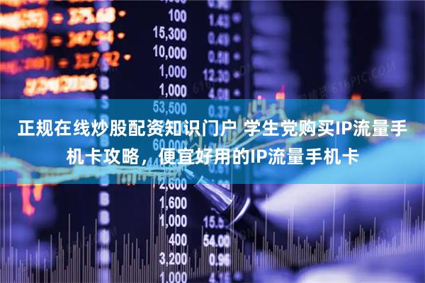 正规在线炒股配资知识门户 学生党购买IP流量手机卡攻略，便宜好用的IP流量手机卡