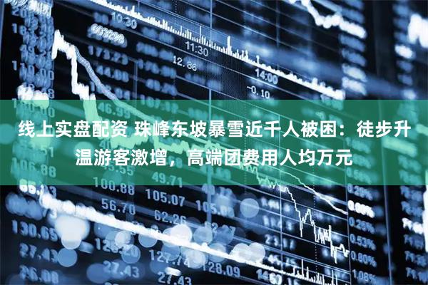 线上实盘配资 珠峰东坡暴雪近千人被困：徒步升温游客激增，高端团费用人均万元