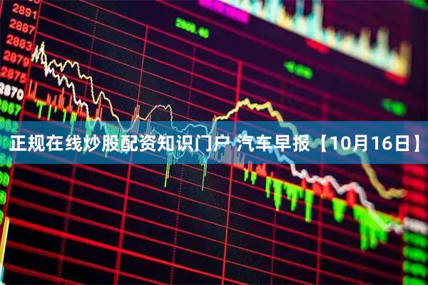 正规在线炒股配资知识门户 汽车早报【10月16日】