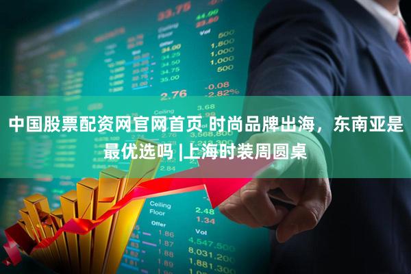 中国股票配资网官网首页 时尚品牌出海,东南亚是最优选吗 |上海时装周圆桌