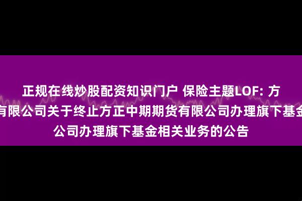正规在线炒股配资知识门户 保险主题LOF: 方正富邦基金管理有限公司关于终止方正中期期货有限公司办理旗下基金相关业务的公告