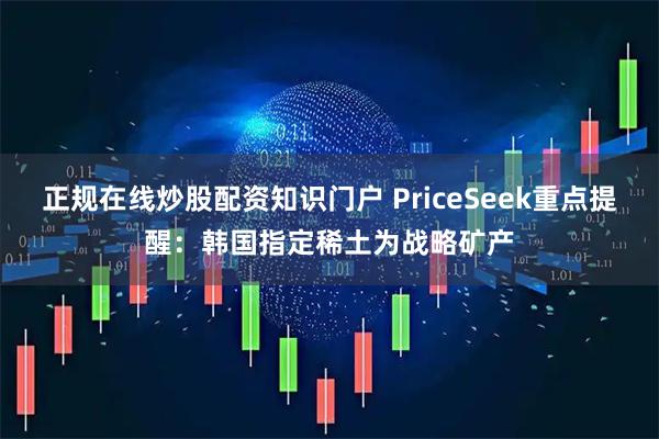正规在线炒股配资知识门户 PriceSeek重点提醒：韩国指定稀土为战略矿产