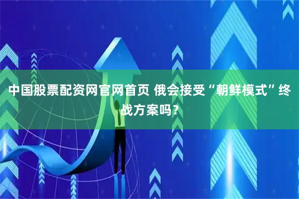 中国股票配资网官网首页 俄会接受“朝鲜模式”终战方案吗？